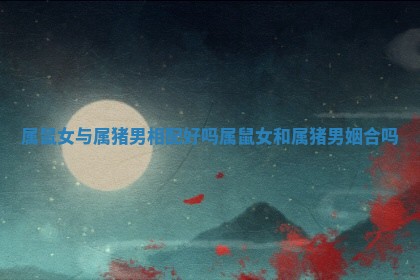 属鼠女与属猪男 🎊 相配好吗 属鼠女和 💥 属猪男姻合吗