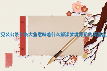 梦见公公杀了条大鱼意味着什么 解读 💝 梦境背后的深层含 🌚 义 梦见公公杀了条大鱼意味着什么 解读 💝 梦境背后的深层含 🌚 义