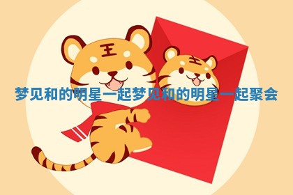 梦见和的明星一起_ 😐 梦见和的明星一起聚会 📔