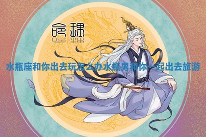 水 🕯 瓶座和你出去玩怎么办 水瓶男和你一起出 🛋 去旅游 水 🕯 瓶座和你出去玩怎么办 水瓶男和你一起出 🛋 去旅游